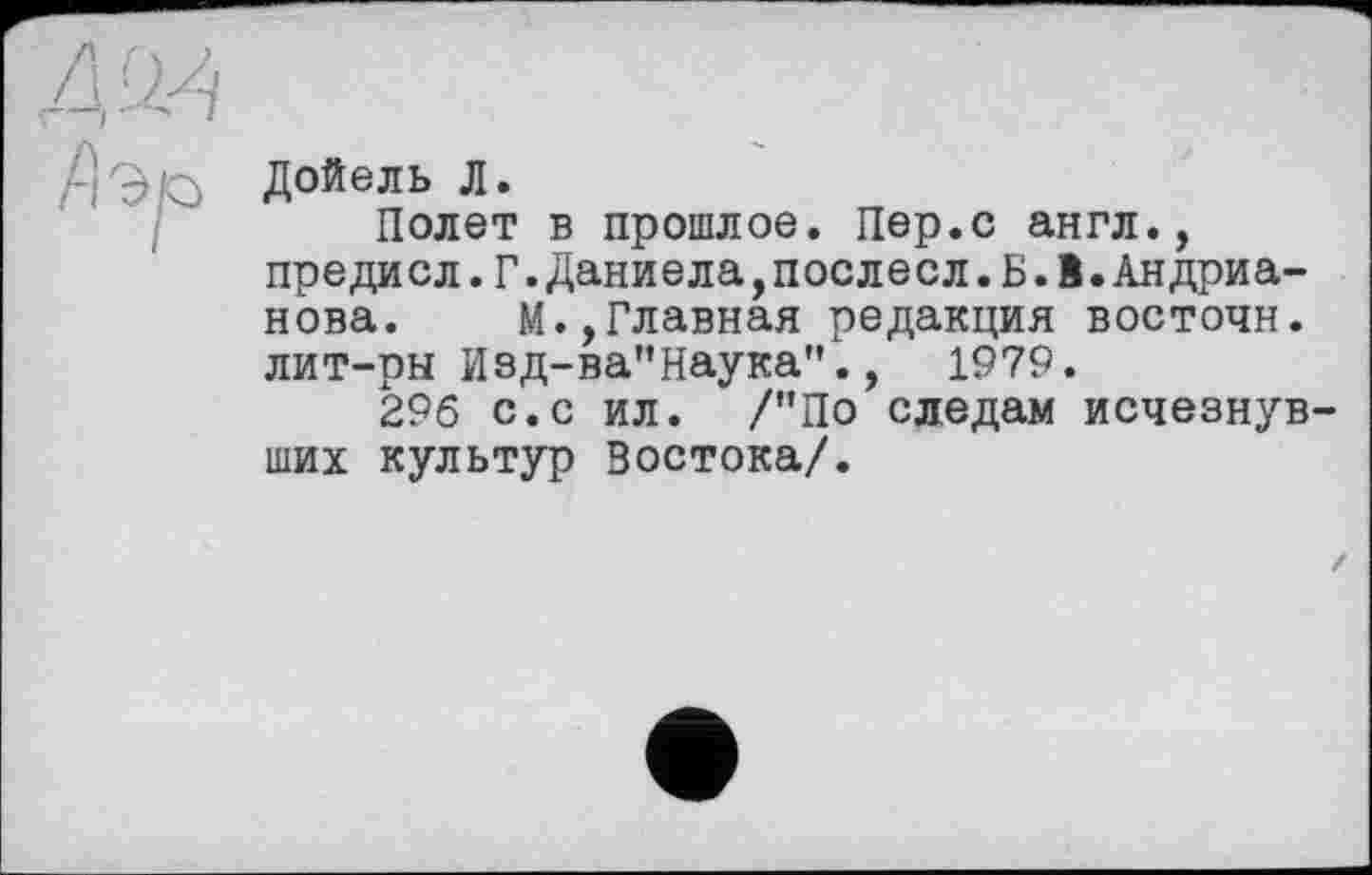 ﻿Дойель Л.
Полет в прошлое. Пер.с англ., преди сл.Г.Даниела,поеле сл. Б. 1.Андрианова. М.,Главная редакция восточн. лит-рн Изд-ва"Наука".,	1979.
296 с.с ил. /"По следам исчезнувших культур Востока/.